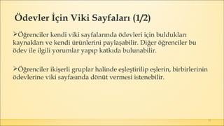 51
Öğrenciler kendi viki sayfalarında ödevleri için buldukları
kaynakları ve kendi ürünlerini paylaşabilir. Diğer öğrenciler bu
ödev ile ilgili yorumlar yapıp katkıda bulunabilir.
Öğrenciler ikişerli gruplar halinde eşleştirilip eşlerin, birbirlerinin
ödevlerine viki sayfasında dönüt vermesi istenebilir. 
Ödevler İçin Viki Sayfaları (1/2)
 