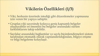 Vikilerin Özellikleri (1/3)
▪ Viki, herkesin üzerinde istediği gibi düzenlemeler yapmasına
izin veren bir yapıya sahiptir.
▪ Gruplar,viki sayesinde kolayca geniş kapsamlı belgeler
oluşturabilir en önemlisi bu belgeler arasındaki sürüm
farklılıklarını takip edebilir.
▪ Sayfalar arasındaki bağlantılar ve sayfa biçimlendirmeleri sistem
tarafından otomatik olarak yapılandırıldığından, bilgiye erişme
ve bilgi belgeleme kolaylaşır.
 