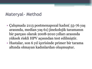 Materyal- Method
• Çalışmada 2113 postmenapozal kadın( 55-76 yaş
arasında, median yaş 61) jinekolojik taramanın
bir parçası olarak 2008-2010 yılları arasında
yüksek riskli HPV açısından test edilmiştir.
• Hastalar, son 6 yıl içerisinde primer bir tarama
altında olmayan kadınlardan oluşmuştur.
 