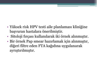 • Yüksek risk HPV testi aile planlaması kliniğine
başvuran hastalara önerilmiştir.
• Sitoloji fırçası kullanılarak iki örnek alınmıştır.
• Bir örnek Pap smear hazırlamak için alınmıştır,
diğeri filtre eden FTA kağıdına uygulanarak
ayrıştırılmıştır.
 