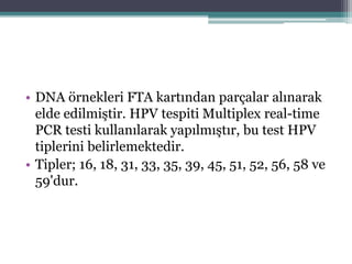 • DNA örnekleri FTA kartından parçalar alınarak
elde edilmiştir. HPV tespiti Multiplex real-time
PCR testi kullanılarak yapılmıştır, bu test HPV
tiplerini belirlemektedir.
• Tipler; 16, 18, 31, 33, 35, 39, 45, 51, 52, 56, 58 ve
59'dur.
 