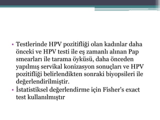 • Testlerinde HPV pozitifliği olan kadınlar daha
önceki ve HPV testi ile eş zamanlı alınan Pap
smearları ile tarama öyküsü, daha önceden
yapılmış servikal konizasyon sonuçları ve HPV
pozitifliği belirlendikten sonraki biyopsileri ile
değerlendirilmiştir.
• İstatistiksel değerlendirme için Fisher's exact
test kullanılmıştır
 