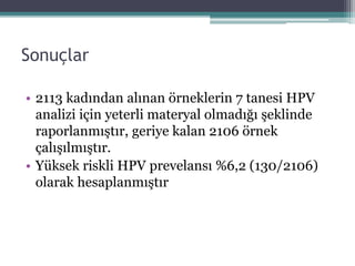 Sonuçlar
• 2113 kadından alınan örneklerin 7 tanesi HPV
analizi için yeterli materyal olmadığı şeklinde
raporlanmıştır, geriye kalan 2106 örnek
çalışılmıştır.
• Yüksek riskli HPV prevelansı %6,2 (130/2106)
olarak hesaplanmıştır
 