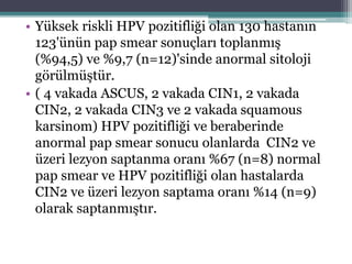 • Yüksek riskli HPV pozitifliği olan 130 hastanın
123'ünün pap smear sonuçları toplanmış
(%94,5) ve %9,7 (n=12)'sinde anormal sitoloji
görülmüştür.
• ( 4 vakada ASCUS, 2 vakada CIN1, 2 vakada
CIN2, 2 vakada CIN3 ve 2 vakada squamous
karsinom) HPV pozitifliği ve beraberinde
anormal pap smear sonucu olanlarda CIN2 ve
üzeri lezyon saptanma oranı %67 (n=8) normal
pap smear ve HPV pozitifliği olan hastalarda
CIN2 ve üzeri lezyon saptama oranı %14 (n=9)
olarak saptanmıştır.
 