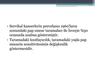 • Servikal kanserlerin prevelansı 1960'ların
sonundaki pap smear taramaları ile İsveçte %50
oranında azalma göstermiştir.
• Taramadaki kısıtlayıcılık, taramadaki yaşla pap
smearin sensitivitesinin değişkenlik
göstermesidir.
 