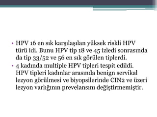 • HPV 16 en sık karşılaşılan yüksek riskli HPV
türü idi. Bunu HPV tip 18 ve 45 izledi sonrasında
da tip 33/52 ve 56 en sık görülen tiplerdi.
• 4 kadında multiple HPV tipleri tespit edildi.
HPV tipleri kadınlar arasında benign servikal
lezyon görülmesi ve biyopsilerinde CIN2 ve üzeri
lezyon varlığının prevelansını değiştirmemiştir.
 