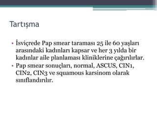 Tartışma
• İsviçrede Pap smear taraması 25 ile 60 yaşları
arasındaki kadınları kapsar ve her 3 yılda bir
kadınlar aile planlaması kliniklerine çağırılırlar.
• Pap smear sonuçları, normal, ASCUS, CIN1,
CIN2, CIN3 ve squamous karsinom olarak
sınıflandırılır.
 