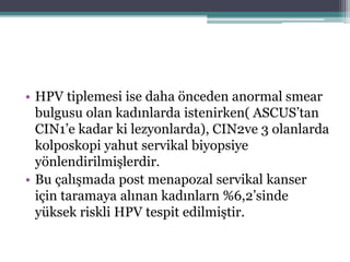 • HPV tiplemesi ise daha önceden anormal smear
bulgusu olan kadınlarda istenirken( ASCUS’tan
CIN1’e kadar ki lezyonlarda), CIN2ve 3 olanlarda
kolposkopi yahut servikal biyopsiye
yönlendirilmişlerdir.
• Bu çalışmada post menapozal servikal kanser
için taramaya alınan kadınlarn %6,2’sinde
yüksek riskli HPV tespit edilmiştir.
 