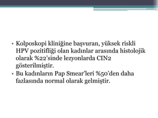 • Kolposkopi kliniğine başvuran, yüksek riskli
HPV pozitifliği olan kadınlar arasında histolojik
olarak %22’sinde lezyonlarda CIN2
gösterilmiştir.
• Bu kadınların Pap Smear’leri %50’den daha
fazlasında normal olarak gelmiştir.
 