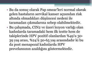• Bu da sonuç olarak Pap smear’leri normal olarak
gelen hastaların servikal kanser açısından risk
altında olmadıkları düşüncesi nedeni ile
taramadan çıkmalarına sebep olabilmektedir.
• Bu çalışmada, CIN2 ve üzeri lezyon varlığı olan
kadınlarda taramadaki hem ilk testte hem de
takiplerinde HPV pozitif olanlardan %49’u 30-
39 yaş arası, %24’ü 50-65 yaş arasındadır ki bu
da post menapozal kadınlarda HPV
prevelansının azaldığını göstermektedir.
 