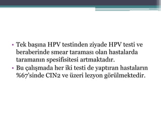 • Tek başına HPV testinden ziyade HPV testi ve
beraberinde smear taraması olan hastalarda
taramanın spesifisitesi artmaktadır.
• Bu çalışmada her iki testi de yaptıran hastaların
%67’sinde CIN2 ve üzeri lezyon görülmektedir.
 