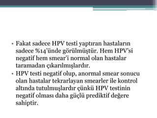 • Fakat sadece HPV testi yaptıran hastaların
sadece %14’ünde görülmüştür. Hem HPV’si
negatif hem smear’i normal olan hastalar
taramadan çıkarılmışlardır.
• HPV testi negatif olup, anormal smear sonucu
olan hastalar tekrarlayan smearler ile kontrol
altında tutulmuşlardır çünkü HPV testinin
negatif olması daha güçlü prediktif değere
sahiptir.
 