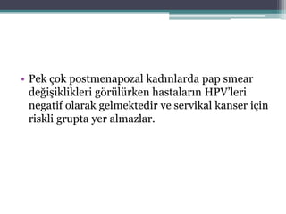 • Pek çok postmenapozal kadınlarda pap smear
değişiklikleri görülürken hastaların HPV’leri
negatif olarak gelmektedir ve servikal kanser için
riskli grupta yer almazlar.
 