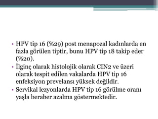 • HPV tip 16 (%29) post menapozal kadınlarda en
fazla görülen tiptir, bunu HPV tip 18 takip eder
(%20).
• İlginç olarak histolojik olarak CIN2 ve üzeri
olarak tespit edilen vakalarda HPV tip 16
enfeksiyon prevelansı yüksek değildir.
• Servikal lezyonlarda HPV tip 16 görülme oranı
yaşla beraber azalma göstermektedir.
 