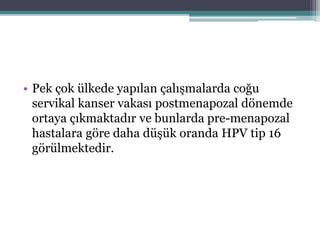 • Pek çok ülkede yapılan çalışmalarda coğu
servikal kanser vakası postmenapozal dönemde
ortaya çıkmaktadır ve bunlarda pre-menapozal
hastalara göre daha düşük oranda HPV tip 16
görülmektedir.
 
