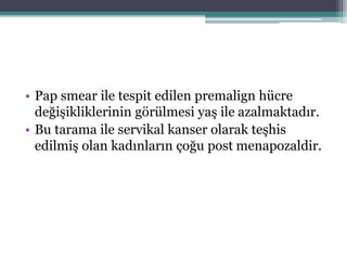 • Pap smear ile tespit edilen premalign hücre
değişikliklerinin görülmesi yaş ile azalmaktadır.
• Bu tarama ile servikal kanser olarak teşhis
edilmiş olan kadınların çoğu post menapozaldir.
 