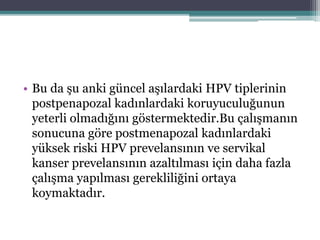 • Bu da şu anki güncel aşılardaki HPV tiplerinin
postpenapozal kadınlardaki koruyuculuğunun
yeterli olmadığını göstermektedir.Bu çalışmanın
sonucuna göre postmenapozal kadınlardaki
yüksek riski HPV prevelansının ve servikal
kanser prevelansının azaltılması için daha fazla
çalışma yapılması gerekliliğini ortaya
koymaktadır.
 