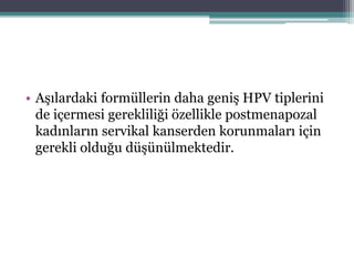 • Aşılardaki formüllerin daha geniş HPV tiplerini
de içermesi gerekliliği özellikle postmenapozal
kadınların servikal kanserden korunmaları için
gerekli olduğu düşünülmektedir.
 