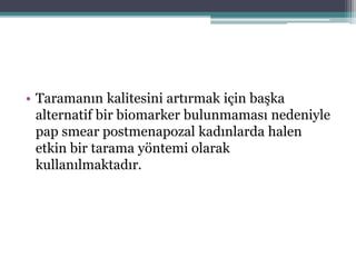 • Taramanın kalitesini artırmak için başka
alternatif bir biomarker bulunmaması nedeniyle
pap smear postmenapozal kadınlarda halen
etkin bir tarama yöntemi olarak
kullanılmaktadır.
 