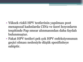 • Yüksek riskli HPV testlerinin yapılması post
menapozal kadınlarda CIN2 ve üzeri lezyonların
tespitinde Pap smear alınmasından daha faydalı
bulunmuştur.
• Fakat HPV testleri pek çok HPV enfeksiyonunun
geçici olması nedeniyle düşük spesifisiteye
sahiptir.
 
