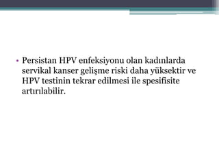 • Persistan HPV enfeksiyonu olan kadınlarda
servikal kanser gelişme riski daha yüksektir ve
HPV testinin tekrar edilmesi ile spesifisite
artırılabilir.
 