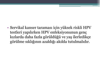 • Servikal kanser taraması için yüksek riskli HPV
testleri yapılırken HPV enfeksiyonunun genç
kızlarda daha fazla görüldüğü ve yaş ilerledikçe
görülme sıklığının azaldığı akılda tutulmalıdır.
 