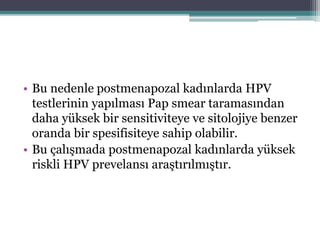 • Bu nedenle postmenapozal kadınlarda HPV
testlerinin yapılması Pap smear taramasından
daha yüksek bir sensitiviteye ve sitolojiye benzer
oranda bir spesifisiteye sahip olabilir.
• Bu çalışmada postmenapozal kadınlarda yüksek
riskli HPV prevelansı araştırılmıştır.
 