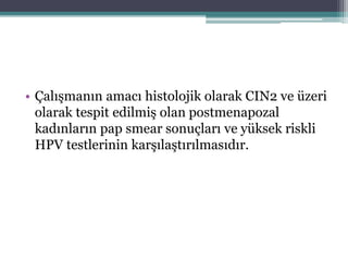 • Çalışmanın amacı histolojik olarak CIN2 ve üzeri
olarak tespit edilmiş olan postmenapozal
kadınların pap smear sonuçları ve yüksek riskli
HPV testlerinin karşılaştırılmasıdır.
 