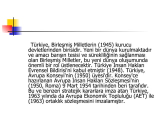 Türkiye, Birleşmiş Milletlerin (1945) kurucu devletlerinden birisidir. Yeni bir dünya kurulmaktadır ve amacı barışın tesisi ve sürekliliğinin sağlanması olan Birleşmiş Milletler, bu yeni dünya oluşumunda önemli bir rol üstlenecektir. Türkiye İnsan Hakları Evrensel Bildirisi'ni kabul etmiştir (1948). Türkiye, Avrupa Konseyi'nin (1950) üyesi'dir. Konsey'ce hazırlanan Avrupa İnsan Hakları Sözleşmesi'nin (1950, Roma) 9 Mart 1954 tarihinden beri tarafıdır. Bu ve benzeri stratejik kararlara imza atan Türkiye, 1963 yılında da Avrupa Ekonomik Topluluğu (AET) ile (1963) ortaklık sözleşmesini imzalamıştır.  
