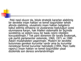  Peki nasıl oluyor da, böyle stratejik kararları alabilmiş bir devlette insan hakları ve temel özgürlükler tehdit altında olabilmiş, ulusalüstü insan hakları belgelerin kabul edilmiş olmasına ve uluslararası topluluğun üyesi olunmasına karşın, hak ihlalleri sistematik bir biçimde sürebilmiş ve sistem koyu bir baskı rejimi niteliğini koruyabilmiştir.? Tek parti dönemini bir tarafa bırakırsak, çok partili parlamenter sistemde, 1960, 1971 ve 1980 Askeri müdahaleleri yaşanmıştır. Modern bir devlette bulunması gereken kurumlar vardır ama bu kurumlar neredeyse formel kurumlar halindedir.(1994, Marc Galle raporu) İnsan hakları ve temel özgürlükler yasal düzlemde son derece sınırlandırılmıştır  
