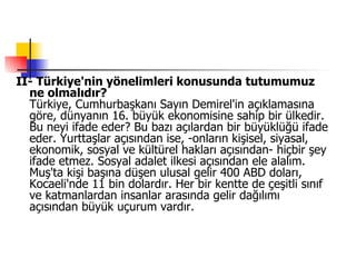 II- Türkiye'nin yönelimleri konusunda tutumumuz ne olmalıdır?  Türkiye, Cumhurbaşkanı Sayın Demirel'in açıklamasına göre, dünyanın 16. büyük ekonomisine sahip bir ülkedir. Bu neyi ifade eder? Bu bazı açılardan bir büyüklüğü ifade eder. Yurttaşlar açısından ise, -onların kişisel, siyasal, ekonomik, sosyal ve kültürel hakları açısından- hiçbir şey ifade etmez. Sosyal adalet ilkesi açısından ele alalım. Muş'ta kişi başına düşen ulusal gelir 400 ABD doları, Kocaeli'nde 11 bin dolardır. Her bir kentte de çeşitli sınıf ve katmanlardan insanlar arasında gelir dağılımı açısından büyük uçurum vardır.  