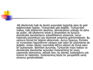 AB ülkelerinde halk ile devlet arasındaki özgürlük alanı ile gelir dağılımındaki ilişkiler, Türkiye'deki gibi değildir. Türkiye'deki makas, halk kitlelerinin aleyhine, demokrasinin yokluğu ile daha da açıktır. AB ülkelerinin kendi iç dinamikleri ile burjuva demokratik standartlarını yükselttiklerini söylemek, sorun hakkında çözümleyici söz söylemek anlamına gelmemektedir. Bu yalnızca formel bir bilginin aktarımıdır. Ayrıca İspanya, Portekiz ve Yunanistan faşizmlerinin yıkılışını izah eden bir çözümleme de değildir. Anılan ülkeler üzerindeki AB'nin etkisini de ihmal eden bir açıklamadır. Belirtilen durumda, Türkiye'de insan hakları ve demokratik standartlar açısından hızlandırılmış bir süreç yaşanmak isteniyorsa, adaylık ilanı, bu alanda, kolaylaştırıcı çok önemli bir faktördür. Hızlandırılmış böyle bir perspektife sahip olmamız gerekmektedir.  