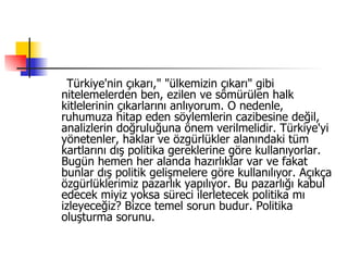 Türkiye'nin çıkarı," "ülkemizin çıkarı" gibi nitelemelerden ben, ezilen ve sömürülen halk kitlelerinin çıkarlarını anlıyorum. O nedenle, ruhumuza hitap eden söylemlerin cazibesine değil, analizlerin doğruluğuna önem verilmelidir. Türkiye'yi yönetenler, haklar ve özgürlükler alanındaki tüm kartlarını dış politika gereklerine göre kullanıyorlar. Bugün hemen her alanda hazırlıklar var ve fakat bunlar dış politik gelişmelere göre kullanılıyor. Açıkça özgürlüklerimiz pazarlık yapılıyor. Bu pazarlığı kabul edecek miyiz yoksa süreci ilerletecek politika mı izleyeceğiz? Bizce temel sorun budur. Politika oluşturma sorunu.  