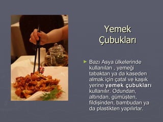 Yemek Çubukları Bazı Asya ülkelerinde kullanılan , yemeği tabaktan ya da kaseden almak için çatal ve kaşık yerine  yemek çubukları  kullanılır. Odundan, altından, gümüşten, fildişinden, bambudan ya da plastikten yapılırlar.   