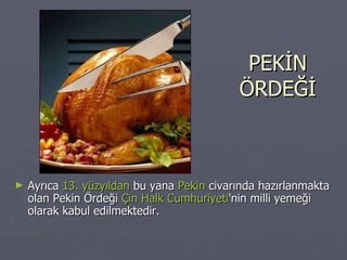 PEKİN ÖRDEĞİ Ayrıca  13. yüzyıldan  bu yana  Pekin  civarında hazırlanmakta olan Pekin Ördeği  Çin Halk Cumhuriyeti 'nin milli yemeği olarak kabul edilmektedir. 