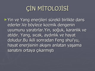 ÇİN MİTOLOJİSİ Yin ve Yang enerjileri sürekli birlikte dans ederler.Ve böylece kozmik dengenin uyumunu yaratırlar.Yin, soğuk, karanlık ve atıldır. Yang, sıcak, aydınlık ve hayat doludur.Bu ikili sonradan Feng shui'yu, hayat enerjisinin akışını anlatan yaşama sanatını ortaya çıkarmıştı 