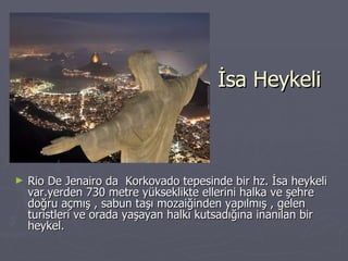 İsa Heykeli Rio De Jenairo da  Korkovado tepesinde bir hz. İsa heykeli var.yerden 730 metre yükseklikte ellerini halka ve şehre doğru açmış , sabun taşı mozaiğinden yapılmış , gelen turistleri ve orada yaşayan halkı kutsadığına inanılan bir heykel. 