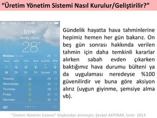 “Üretim Yönetim Sistemi Nasıl Kurulur/Geliştirilir?”
Gündelik hayatta hava tahminlerine
hepimiz hemen her gün bakarız. On
beş gün sonrası hakkında verilen
tahmin için daha temkinli kararlar
alırken sabah evden çıkarken
baktığımız hava durumu bülteni ya
da uygulaması neredeyse %100
güvenilirdir ve buna göre aksiyon
alırız (uygun giyinme, şemsiye alma
vb).
“Üretim Yönetim Sistemi” kitabından alınmıştır, Şevket AKPINAR, İzmir 2014
 