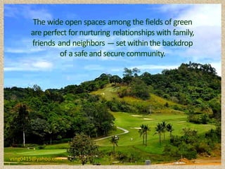 The wide open spaces among the fields of green
       are perfect for nurturing relationships with family,
       friends and neighbors ---- set within the backdrop
                of a safe and secure community.




vsng0415@yahoo.com
 