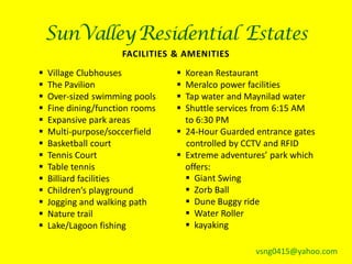 SunValley Residential Estates
                     FACILITIES & AMENITIES
   Village Clubhouses            Korean Restaurant
   The Pavilion                  Meralco power facilities
   Over-sized swimming pools     Tap water and Maynilad water
   Fine dining/function rooms    Shuttle services from 6:15 AM
   Expansive park areas           to 6:30 PM
   Multi-purpose/soccer field    24-Hour Guarded entrance gates
   Basketball court               controlled by CCTV and RFID
   Tennis Court                  Extreme adventures’ park which
   Table tennis                   offers:
   Billiard facilities             Giant Swing
   Children’s playground           Zorb Ball
   Jogging and walking path        Dune Buggy ride
   Nature trail                    Water Roller
   Lake/Lagoon fishing             kayaking

                                                   vsng0415@yahoo.com
 