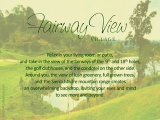 V I L L AG E


                                    Relax in your living room or patio,
                     and take in the view of the fairways of the 9th and 18th holes,
                        the golf clubhouse, and the condotel on the other side.
                        Around you, the view of lush greenery, full grown trees,
                            and the Sierra Madre mountain range creates
vsng0415@yahoo.com




                       an overwhelming backdrop, inviting your eyes and mind
                                        to see more and beyond.
 