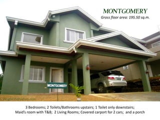 MONTGOMERY
                                                        Gross floor area: 195.50 sq.m.




vsng0415@yahoo.com

            3 Bedrooms; 2 Toilets/Bathrooms upstairs; 1 Toilet only downstairs;
      Maid’s room with T&B; 2 Living Rooms; Covered carport for 2 cars; and a porch
 