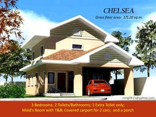 CHELSEA
                                        Gross floor area: 171.20 sq.m.




                                                         vsng0415@yahoo.com

    3 Bedrooms; 2 Toilets/Bathrooms; 1 Extra Toilet only;
Maid’s Room with T&B; Covered carport for 2 cars; and a porch
 