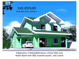 SAVANNAH
Gross floor area: 219 sq.m.




                                               vsng0415@yahoo.com
3 Bedrooms; 2 Toilets/Bathrooms; 1 Extra Toilet only;
Maid’s Room with T&B; Covered carport; and a porch
 