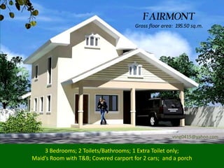 FAIRMONT
                                       Gross floor area: 195.50 sq.m.




                                                       vsng0415@yahoo.com

    3 Bedrooms; 2 Toilets/Bathrooms; 1 Extra Toilet only;
Maid’s Room with T&B; Covered carport for 2 cars; and a porch
 