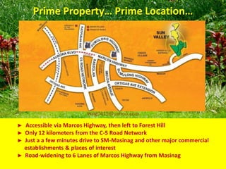 Prime Property… Prime Location…




                         vsng0415@yahoo.com

► Accessible via Marcos Highway, then left to Forest Hill
► Only 12 kilometers from the C-5 Road Network
► Just a a few minutes drive to SM-Masinag and other major commercial
  establishments & places of interest
► Road-widening to 6 Lanes of Marcos Highway from Masinag
 
