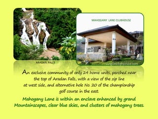 vsng0415@yahoo.com

                                             MAHOGANY LANE CLUBHOUSE




           ARADAN FALLS                              vsng0415@yahoo.com

    A n exclusive community of only 24 home units, perched near
         the top of Aradan Falls, with a view of the zip line
    at west side, and alternative hole No. 20 of the championship
                          golf course in the east.
   Mahogany Lane is within an enclave enhanced by grand
Mountainscapes, clear blue skies, and clusters of mahogany trees.
 