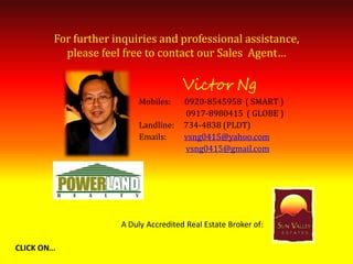 For further inquiries and professional assistance,
          please feel free to contact our Sales Agent…

                                      Victor Ng
                         Mobiles:     0920-8545958 ( SMART )
                                      0917-8980415 ( GLOBE )
                         Landline:    734-4838 (PLDT)
                         Emails:      vsng0415@yahoo.com
                                      vsng0415@gmail.com




                     A Duly Accredited Real Estate Broker of:

CLICK ON…
 