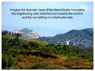 Imagine the dramatic views of the Sierra Madre mountains,
 the neighboring cities stretched out towards the horizon,
         and the sun setting on a freshwater lake.




                                               vsng0415@yahoo.com
 