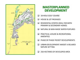 MASTERPLANNED
      DEVELOPMENT
 18-HOLE GOLF COURSE
 HOUSE & LOT PACKAGES
 RESIDENTIAL ESTATES IDEAL FOR BOTH
  PRIMARY & SECONDARY HOMES
 NATURAL & MAN-MADE WATER FEATURES

 PRACTICAL LEISURE & RECREATIONAL
  AMENITIES
 PHASE BY PHASE POCKET DEVELOPMENTS

 URBAN DEVELOPMENT AMIDST A RELAXED
  NATURE SETTING

 250 HECTARES OF DEVELOPED AREA
 